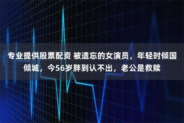 专业提供股票配资 被遗忘的女演员，年轻时倾国倾城，今56岁胖到认不出，老公是救赎