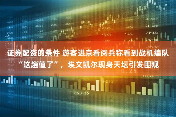 证券配资的条件 游客进京看阅兵称看到战机编队“这趟值了”，埃文凯尔现身天坛引发围观