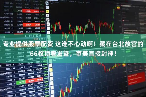 专业提供股票配资 这谁不心动啊！藏在台北故宫的66枚顶奢发簪，审美直接封神！