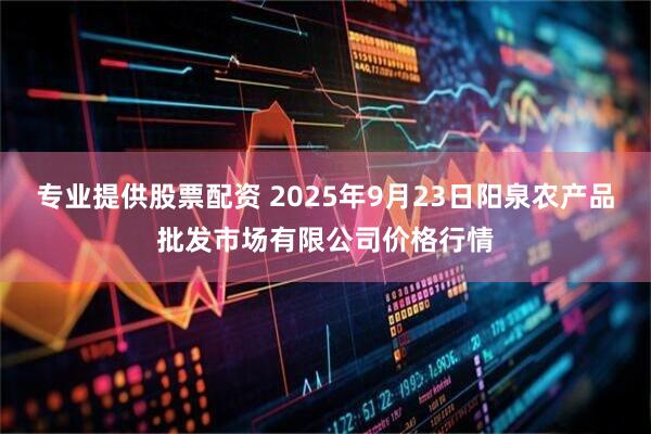 专业提供股票配资 2025年9月23日阳泉农产品批发市场有限公司价格行情