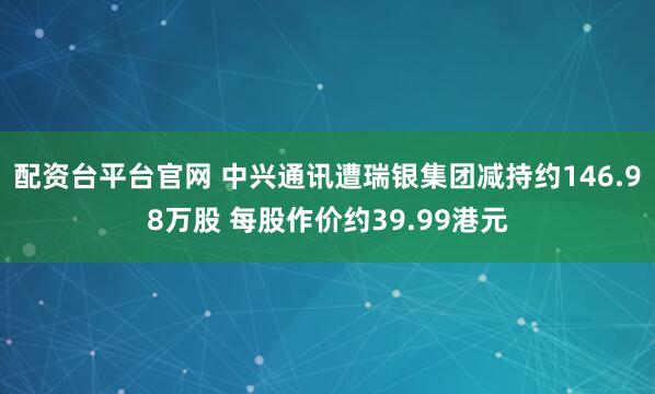 配资台平台官网 中兴通讯遭瑞银集团减持约146.98万股 每股作价约39.99港元