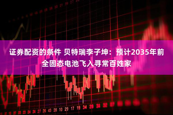 证券配资的条件 贝特瑞李子坤：预计2035年前全固态电池飞入寻常百姓家