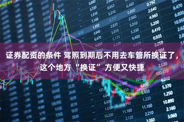 证券配资的条件 驾照到期后不用去车管所换证了，这个地方 “换证” 方便又快捷
