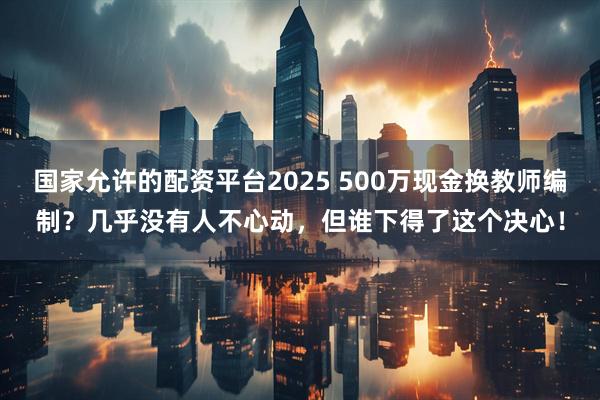 国家允许的配资平台2025 500万现金换教师编制？几乎没有人不心动，但谁下得了这个决心！
