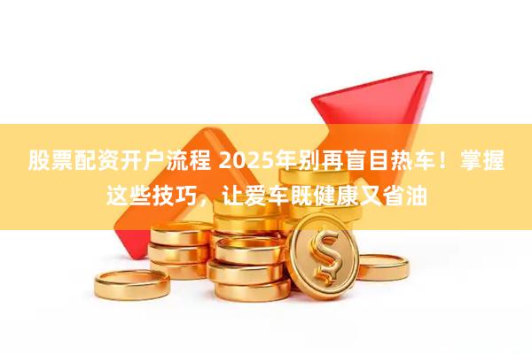 股票配资开户流程 2025年别再盲目热车！掌握这些技巧，让爱车既健康又省油
