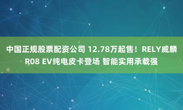 中国正规股票配资公司 12.78万起售！RELY威麟R08 EV纯电皮卡登场 智能实用承载强