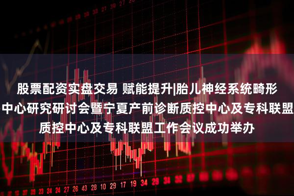 股票配资实盘交易 赋能提升|胎儿神经系统畸形精准评估与管理多中心研究研讨会暨宁夏产前诊断质控中心及专科联盟工作会议成功举办