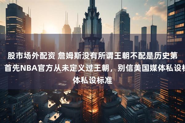 股市场外配资 詹姆斯没有所谓王朝不配是历史第二，首先NBA官方从未定义过王朝，别信美国媒体私设标准