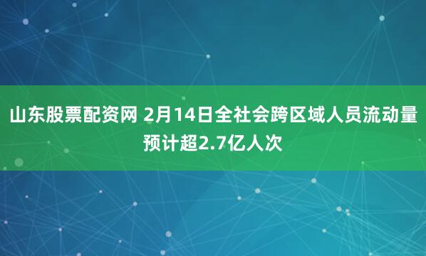 山东股票配资网 2月14日全社会跨区域人员流动量预计超2.7亿人次