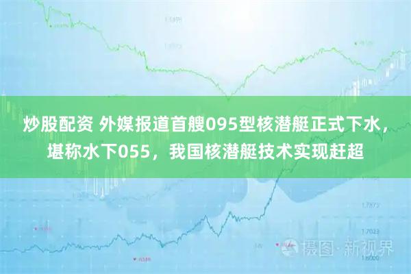 炒股配资 外媒报道首艘095型核潜艇正式下水，堪称水下055，我国核潜艇技术实现赶超