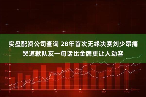 实盘配资公司查询 28年首次无缘决赛刘少昂痛哭道歉队友一句话比金牌更让人动容