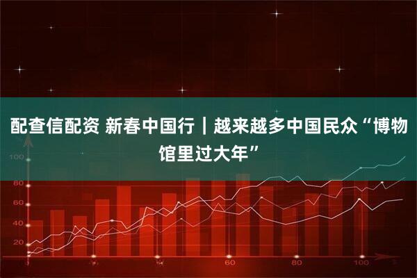 配查信配资 新春中国行｜越来越多中国民众“博物馆里过大年”