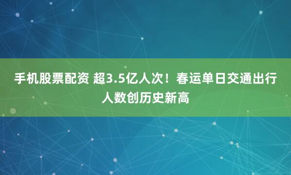 手机股票配资 超3.5亿人次！春运单日交通出行人数创历史新高