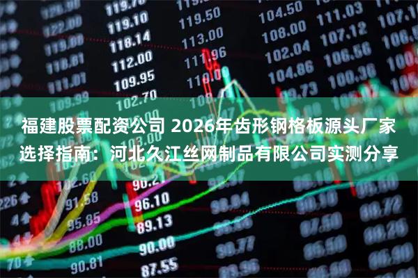 福建股票配资公司 2026年齿形钢格板源头厂家选择指南：河北久江丝网制品有限公司实测分享