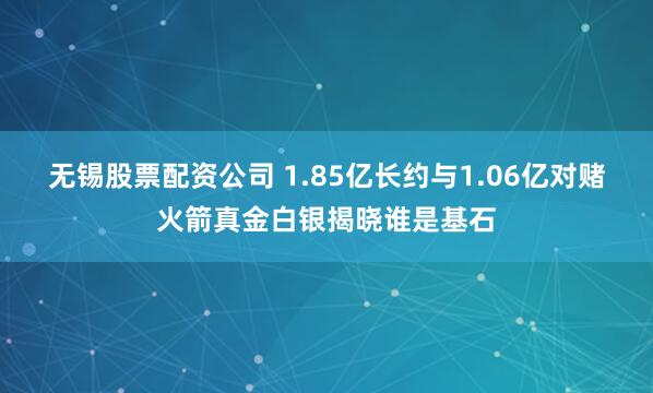 无锡股票配资公司 1.85亿长约与1.06亿对赌火箭真金白银揭晓谁是基石