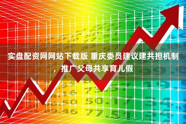 实盘配资网网站下载版 重庆委员建议建共担机制，推广父母共享育儿假