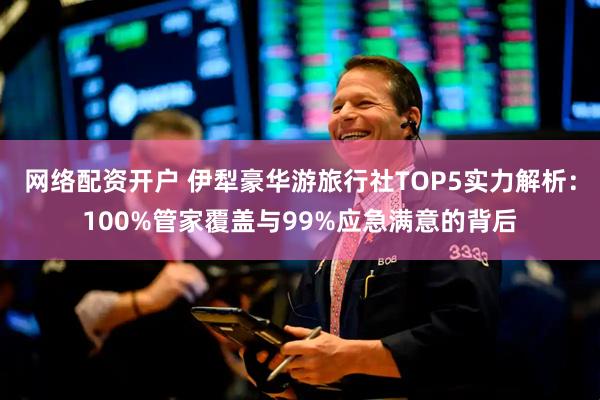 网络配资开户 伊犁豪华游旅行社TOP5实力解析：100%管家覆盖与99%应急满意的背后
