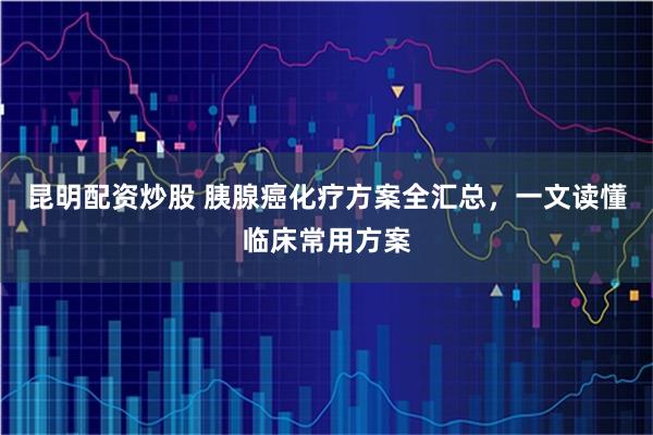 昆明配资炒股 胰腺癌化疗方案全汇总，一文读懂临床常用方案