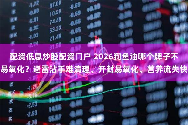 配资低息炒股配资门户 2026狗鱼油哪个牌子不易氧化？避雷沾手难清理、开封易氧化、营养流失快