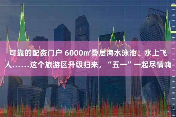 可靠的配资门户 6000㎡叠层海水泳池、水上飞人……这个旅游区升级归来，“五一”一起尽情嗨