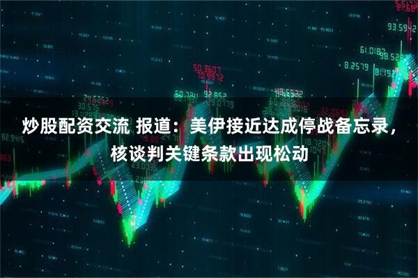 炒股配资交流 报道：美伊接近达成停战备忘录，核谈判关键条款出现松动