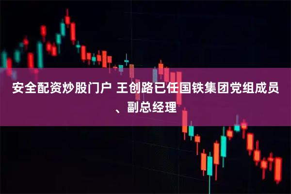 安全配资炒股门户 王创路已任国铁集团党组成员、副总经理