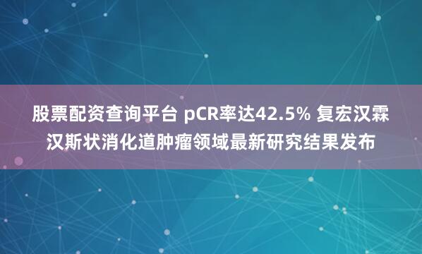 股票配资查询平台 pCR率达42.5% 复宏汉霖汉斯状消化道肿瘤领域最新研究结果发布