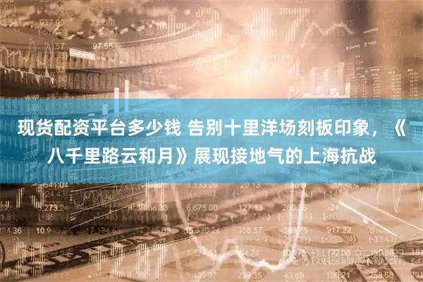 现货配资平台多少钱 告别十里洋场刻板印象，《八千里路云和月》展现接地气的上海抗战