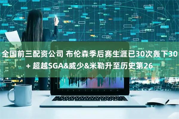 全国前三配资公司 布伦森季后赛生涯已30次轰下30+ 超越SGA&威少&米勒升至历史第26