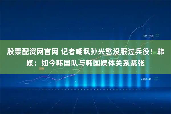 股票配资网官网 记者嘲讽孙兴慜没服过兵役！韩媒：如今韩国队与韩国媒体关系紧张