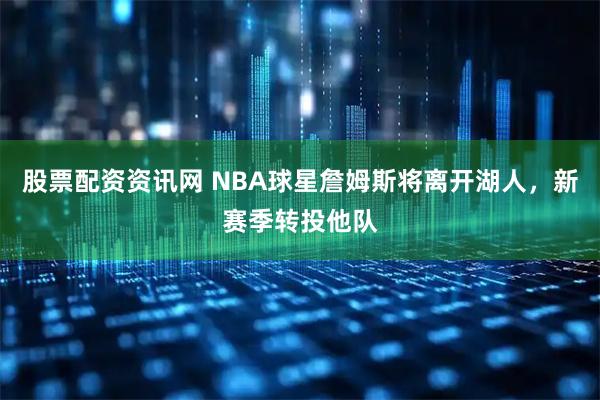 股票配资资讯网 NBA球星詹姆斯将离开湖人，新赛季转投他队