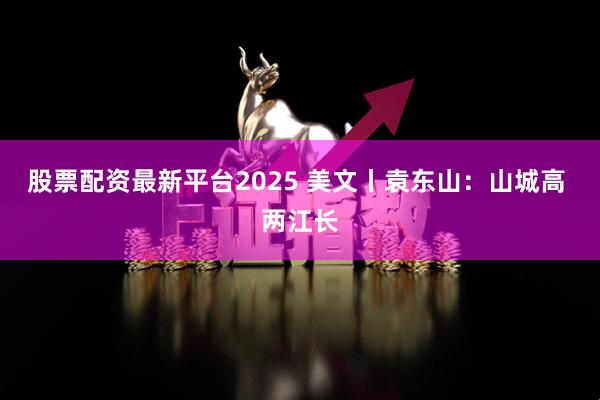 股票配资最新平台2025 美文丨袁东山：山城高 两江长