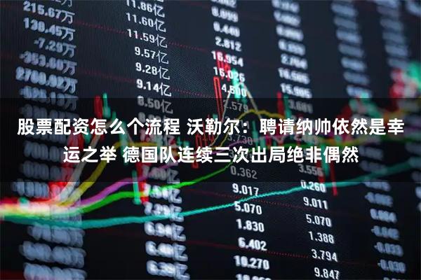 股票配资怎么个流程 沃勒尔：聘请纳帅依然是幸运之举 德国队连续三次出局绝非偶然