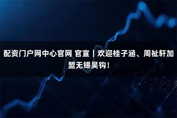 配资门户网中心官网 官宣｜欢迎桂子涵、周祉轩加盟无锡吴钩！